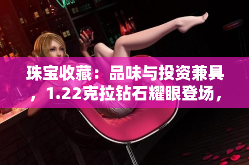 珠寶收藏：品味與投資兼具，1.22克拉鉆石耀眼登場，18K黃金華美綻放