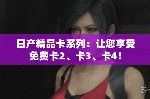 日產(chǎn)精品卡系列：讓您享受免費(fèi)卡2、卡3、卡4！