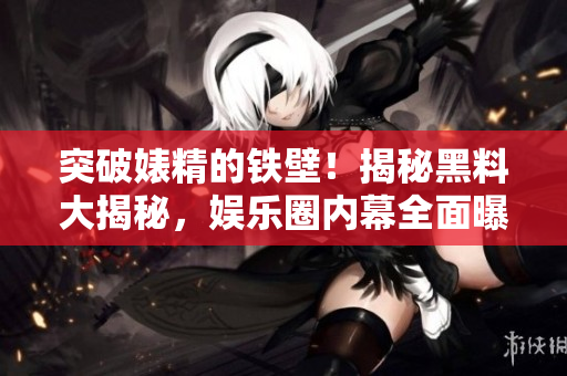 突破婊精的鐵壁！揭秘黑料大揭秘，娛樂(lè)圈內(nèi)幕全面曝光！