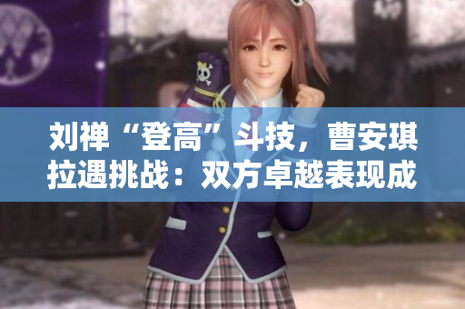 劉禪“登高”斗技，曹安琪拉遇挑戰(zhàn)：雙方卓越表現(xiàn)成焦點(diǎn)