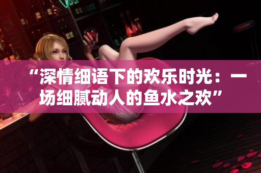“深情細(xì)語(yǔ)下的歡樂(lè)時(shí)光：一場(chǎng)細(xì)膩動(dòng)人的魚水之歡”