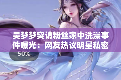 吳夢夢突訪粉絲家中洗澡事件曝光：網(wǎng)友熱議明星私密互動