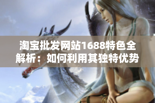 淘寶批發(fā)網(wǎng)站1688特色全解析：如何利用其獨(dú)特優(yōu)勢(shì)獲得最佳采購(gòu)體驗(yàn)？