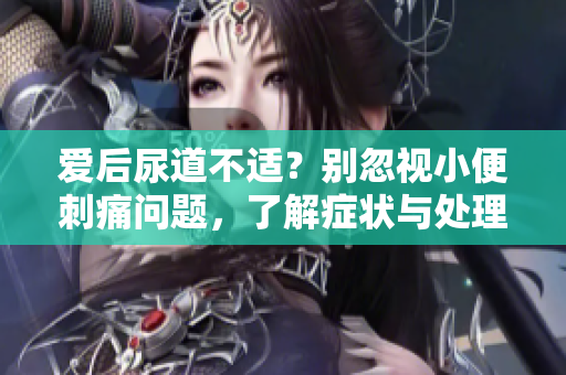 愛(ài)后尿道不適？別忽視小便刺痛問(wèn)題，了解癥狀與處理建議
