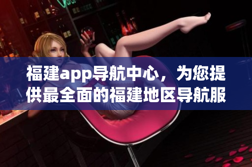 福建app導(dǎo)航中心，為您提供最全面的福建地區(qū)導(dǎo)航服務(wù)