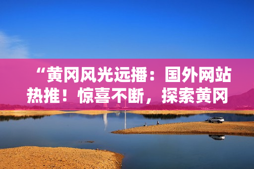 “黃岡風(fēng)光遠(yuǎn)播：國外網(wǎng)站熱推！驚喜不斷，探索黃岡之美！”