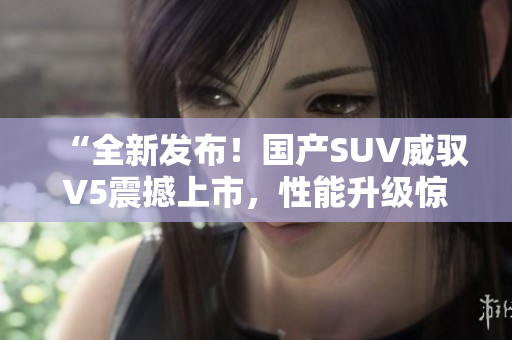 “全新發(fā)布！國產(chǎn)SUV威馭V5震撼上市，性能升級(jí)驚艷車壇，你絕對(duì)不能錯(cuò)過！”