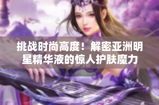 挑戰(zhàn)時(shí)尚高度！解密亞洲明星精華液的驚人護(hù)膚魔力