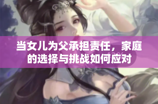 當(dāng)女兒為父承擔(dān)責(zé)任，家庭的選擇與挑戰(zhàn)如何應(yīng)對(duì)