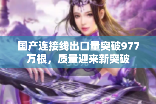 國產(chǎn)連接線出口量突破977萬根，質(zhì)量迎來新突破