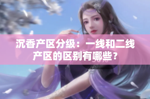 沉香產(chǎn)區(qū)分級：一線和二線產(chǎn)區(qū)的區(qū)別有哪些？