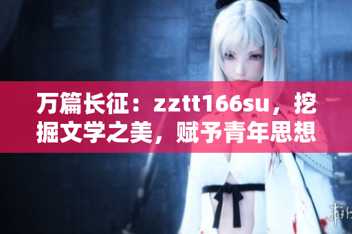 萬篇長征：zztt166su，挖掘文學(xué)之美，賦予青年思想新能量