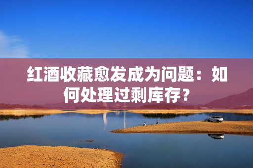 紅酒收藏愈發(fā)成為問題：如何處理過剩庫存？