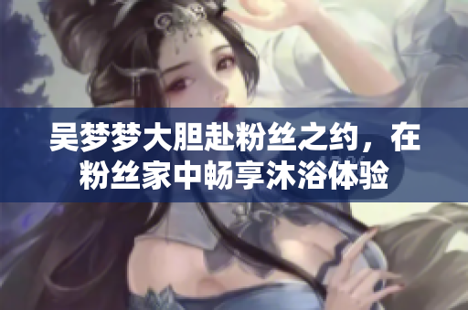 吳夢夢大膽赴粉絲之約，在粉絲家中暢享沐浴體驗(yàn)