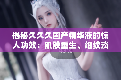 揭秘久久久國產(chǎn)精華液的驚人功效：肌膚重生、細(xì)紋淡化、保濕鎖水全方位呵護(hù)，重拾年輕光彩！
