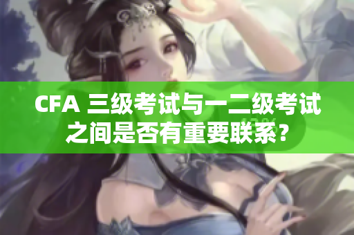 CFA 三級考試與一二級考試之間是否有重要聯(lián)系？