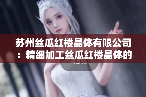 蘇州絲瓜紅樓晶體有限公司：精細加工絲瓜紅樓晶體的專業(yè)品牌