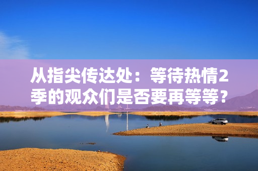 從指尖傳達處：等待熱情2季的觀眾們是否要再等等？