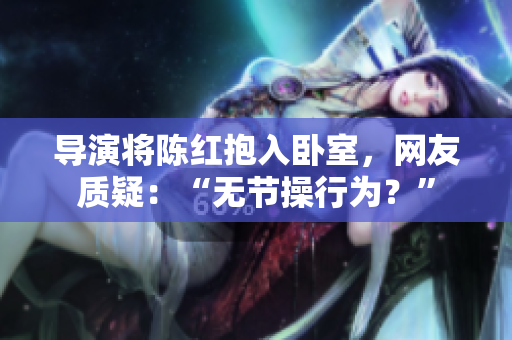 導(dǎo)演將陳紅抱入臥室，網(wǎng)友質(zhì)疑：“無節(jié)操行為？”
