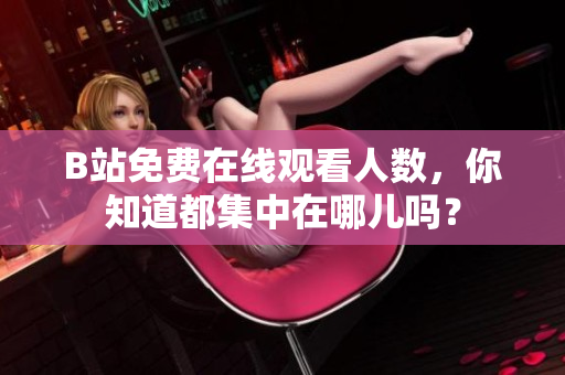 B站免費(fèi)在線觀看人數(shù)，你知道都集中在哪兒嗎？