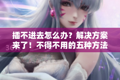 插不進(jìn)去怎么辦？解決方案來了！不得不用的五種方法