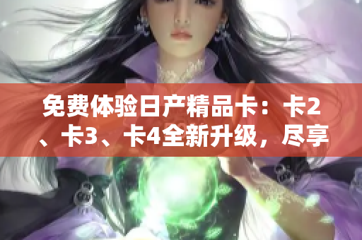 免費(fèi)體驗(yàn)日產(chǎn)精品卡：卡2、卡3、卡4全新升級，盡享豪華品質(zhì)！