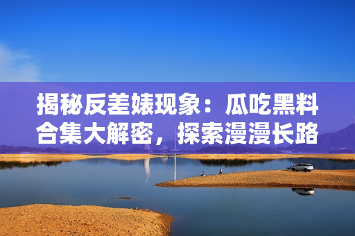 揭秘反差婊現(xiàn)象：瓜吃黑料合集大解密，探索漫漫長路的背后真相