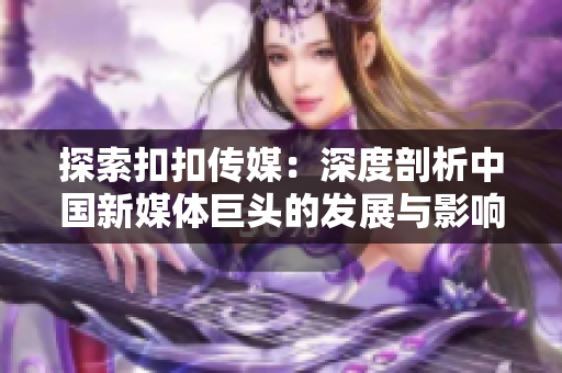 探索扣扣傳媒：深度剖析中國新媒體巨頭的發(fā)展與影響
