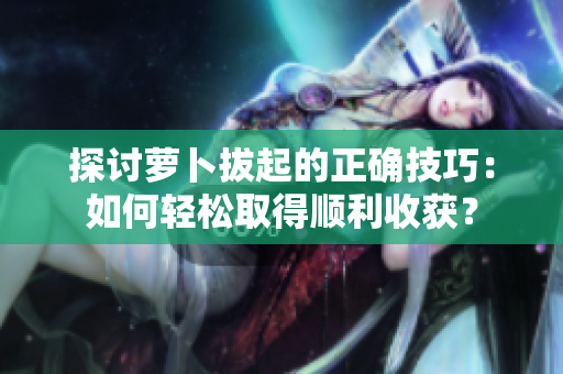 探討蘿卜拔起的正確技巧：如何輕松取得順利收獲？