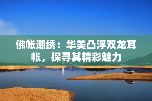 佛帳潮繡：華美凸浮雙龍耳帳，探尋其精彩魅力