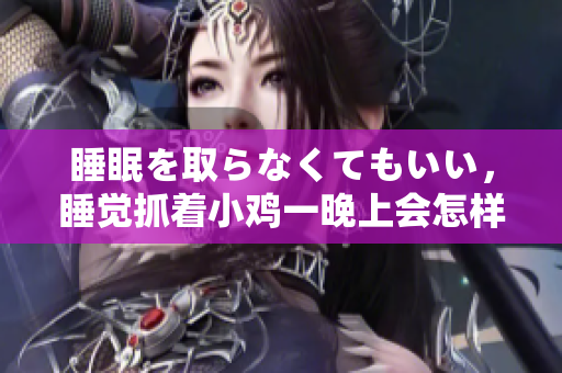 睡眠を取らなくてもいい，睡覺抓著小雞一晚上會怎樣，睡過年紀最大的多少歲六十多，水潤緊致銷魂低吟古代，水潤緊致銷魂低吟，說說都是怎么的干對象的298