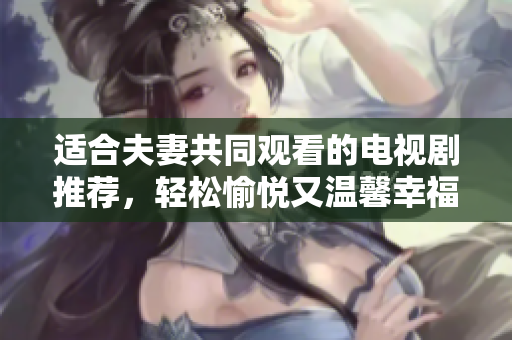 適合夫妻共同觀看的電視劇推薦，輕松愉悅又溫馨幸福