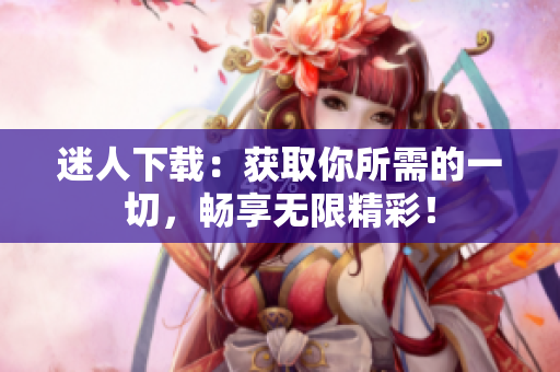 迷人下載：獲取你所需的一切，暢享無限精彩！