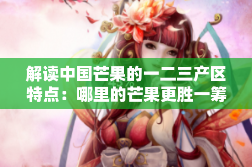 解讀中國芒果的一二三產(chǎn)區(qū)特點：哪里的芒果更勝一籌？