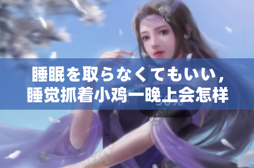 睡眠を取らなくてもいい，睡覺抓著小雞一晚上會怎樣，睡過年紀(jì)最大的多少歲六十多，水潤緊致銷魂低吟古代，水潤緊致銷魂低吟，說說都是怎么的干對象的1096