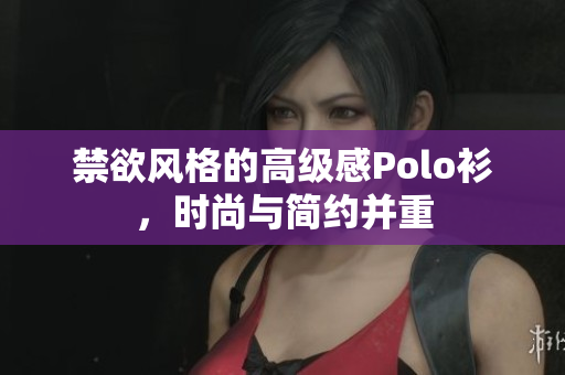 禁欲風格的高級感Polo衫，時尚與簡約并重
