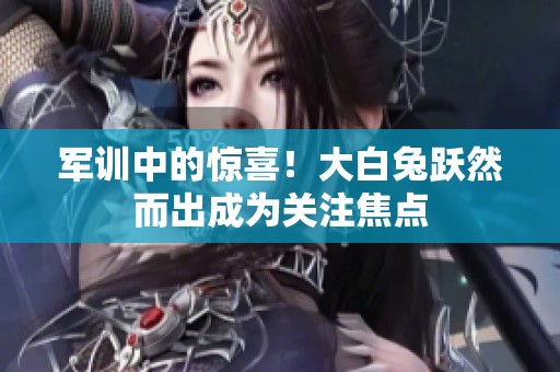 軍訓中的驚喜！大白兔躍然而出成為關注焦點