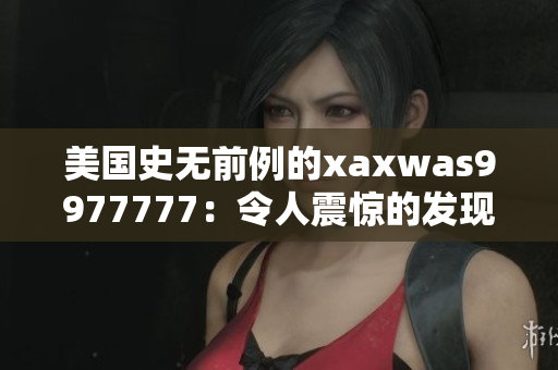 美國史無前例的xaxwas9977777：令人震驚的發(fā)現(xiàn)引發(fā)全球關(guān)注