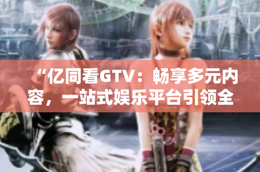 “億同看GTV：暢享多元內(nèi)容，一站式娛樂平臺引領(lǐng)全新體驗！”