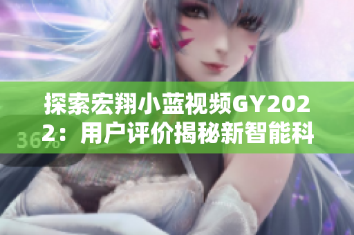 探索宏翔小藍(lán)視頻GY2022：用戶評價(jià)揭秘新智能科技之旅