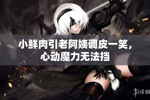 小鮮肉引老阿姨調(diào)皮一笑，心動(dòng)魔力無(wú)法擋