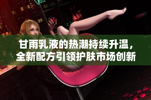 甘雨乳液的熱潮持續(xù)升溫，全新配方引領(lǐng)護(hù)膚市場(chǎng)創(chuàng)新潮流，用戶紛紛點(diǎn)贊