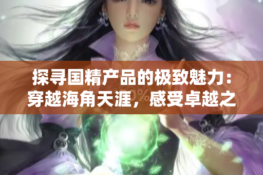 探尋國精產(chǎn)品的極致魅力：穿越海角天涯，感受卓越之美