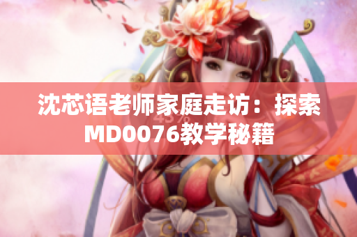 沈芯語(yǔ)老師家庭走訪：探索MD0076教學(xué)秘籍