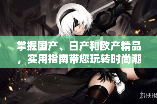 掌握國產(chǎn)、日產(chǎn)和歐產(chǎn)精品，實用指南帶您玩轉(zhuǎn)時尚潮流
