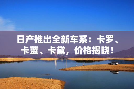 日產(chǎn)推出全新車系：卡羅、卡藍(lán)、卡黛，價(jià)格揭曉！