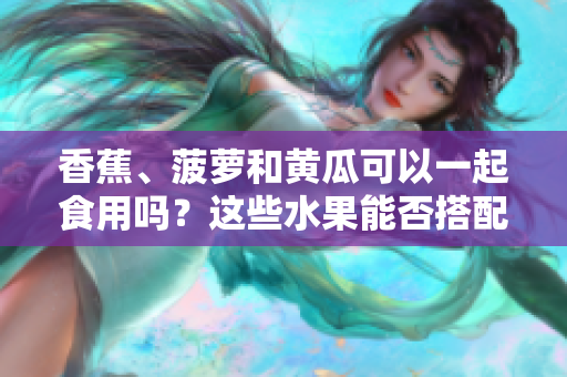 香蕉、菠蘿和黃瓜可以一起食用嗎？這些水果能否搭配食用？