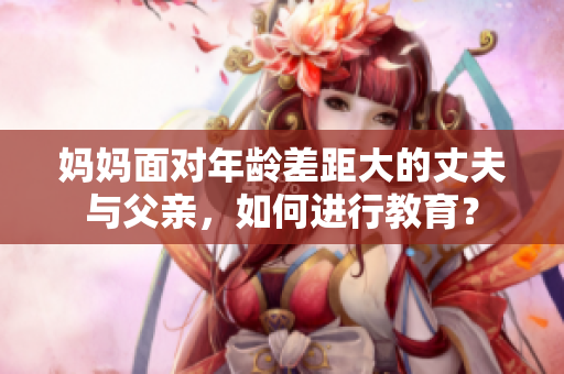 媽媽面對年齡差距大的丈夫與父親，如何進行教育？