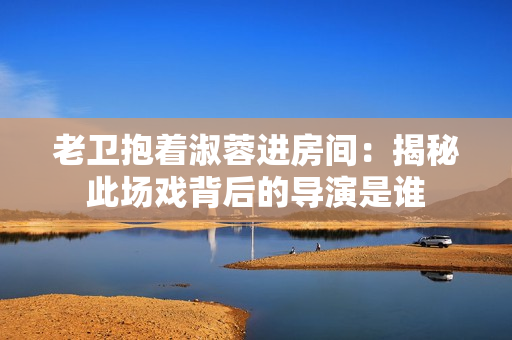 老衛(wèi)抱著淑蓉進房間：揭秘此場戲背后的導演是誰