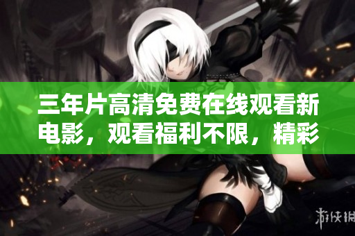 三年片高清免費在線觀看新電影，觀看福利不限，精彩內(nèi)容盡收眼底